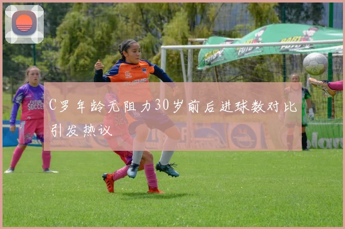 C罗年龄无阻力30岁前后进球数对比引发热议