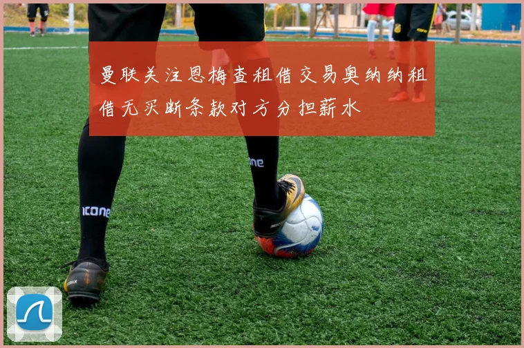 曼联关注恩梅查租借交易奥纳纳租借无买断条款对方分担薪水