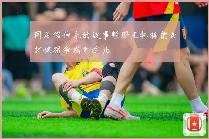 国足伤仲永的故事频现王钰栋能否打破宿命成幸运儿
