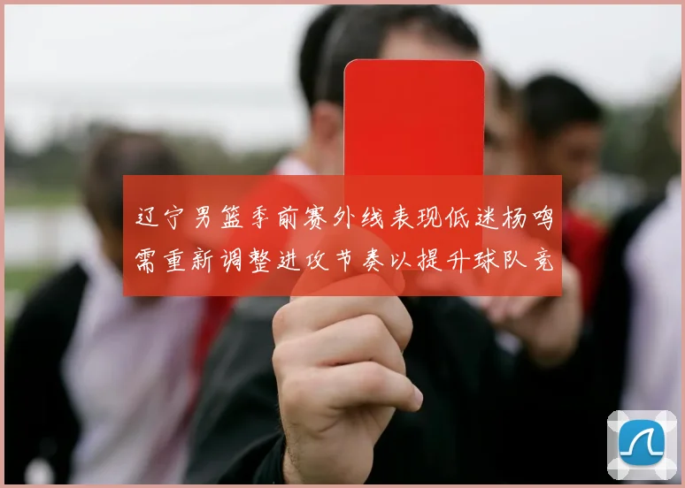 辽宁男篮季前赛外线表现低迷杨鸣需重新调整进攻节奏以提升球队竞争力