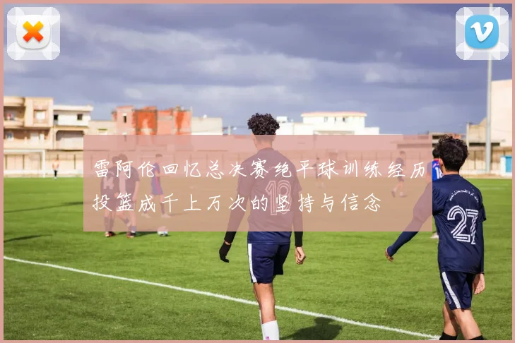 雷阿伦回忆总决赛绝平球训练经历投篮成千上万次的坚持与信念