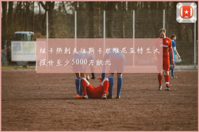 纽卡热刺关注斯卡尔维尼亚特兰大报价至少5000万欧元