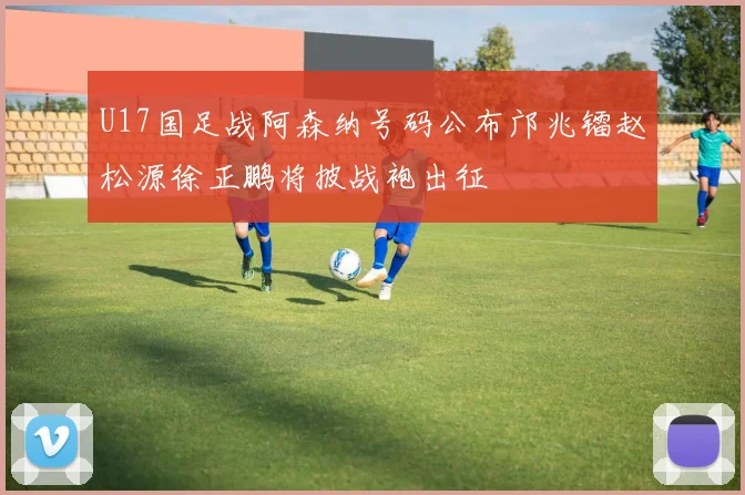 U17国足战阿森纳号码公布邝兆镭赵松源徐正鹏将披战袍出征